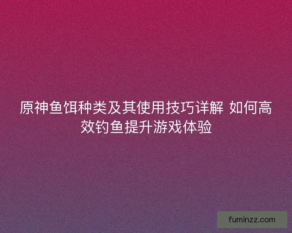 原神鱼饵种类及其使用技巧详解 如何高效钓鱼提升游戏体验