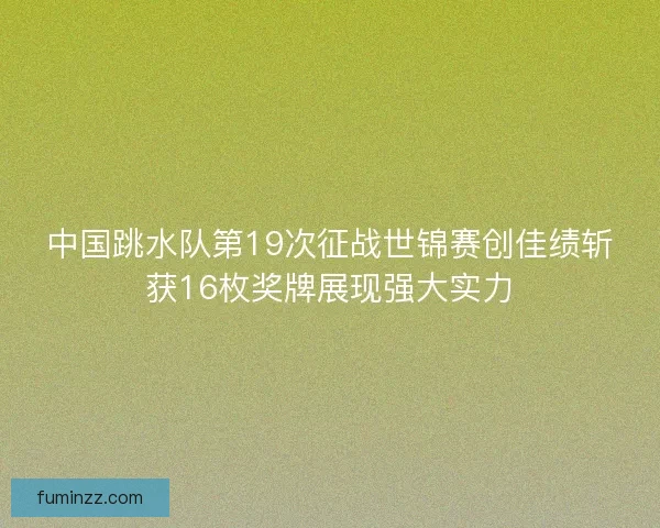 中国跳水队第19次征战世锦赛创佳绩斩获16枚奖牌展现强大实力