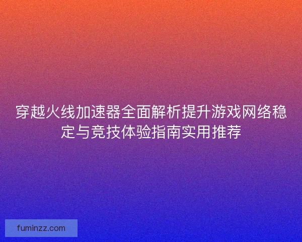 穿越火线加速器全面解析提升游戏网络稳定与竞技体验指南实用推荐
