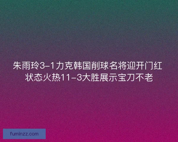 朱雨玲3-1力克韩国削球名将迎开门红 状态火热11-3大胜展示宝刀不老