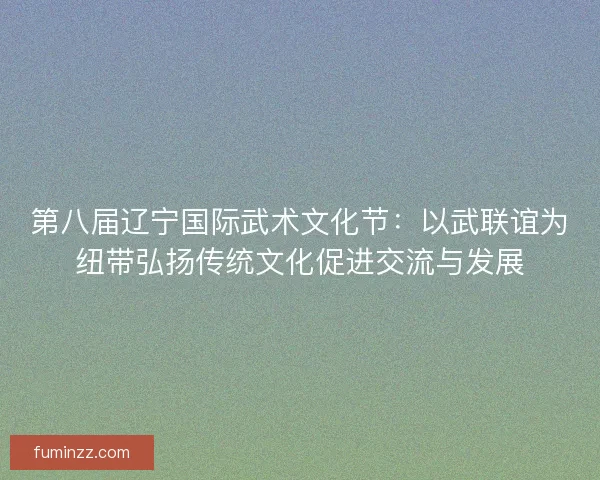 第八届辽宁国际武术文化节：以武联谊为纽带弘扬传统文化促进交流与发展