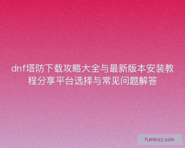 dnf塔防下载攻略大全与最新版本安装教程分享平台选择与常见问题解答