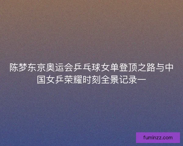 陈梦东京奥运会乒乓球女单登顶之路与中国女乒荣耀时刻全景记录一