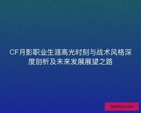 CF月影职业生涯高光时刻与战术风格深度剖析及未来发展展望之路
