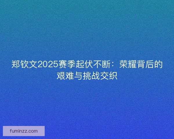 郑钦文2025赛季起伏不断：荣耀背后的艰难与挑战交织