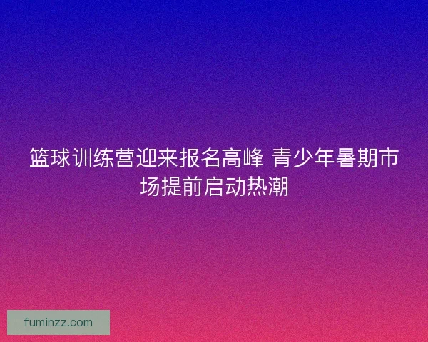 篮球训练营迎来报名高峰 青少年暑期市场提前启动热潮