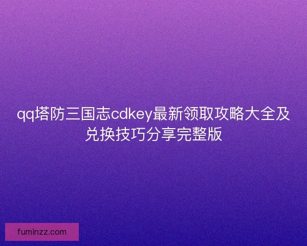qq塔防三国志cdkey最新领取攻略大全及兑换技巧分享完整版