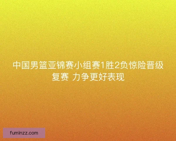 中国男篮亚锦赛小组赛1胜2负惊险晋级复赛 力争更好表现
