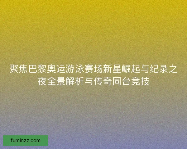 聚焦巴黎奥运游泳赛场新星崛起与纪录之夜全景解析与传奇同台竞技