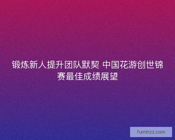 锻炼新人提升团队默契 中国花游创世锦赛最佳成绩展望