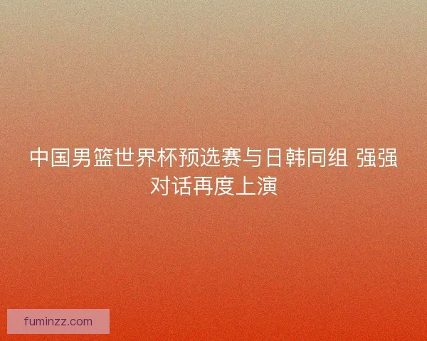 中国男篮世界杯预选赛与日韩同组 强强对话再度上演