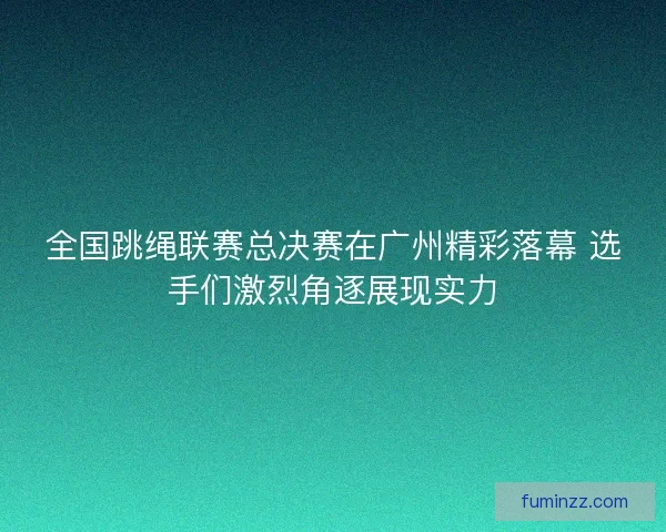 全国跳绳联赛总决赛在广州精彩落幕 选手们激烈角逐展现实力