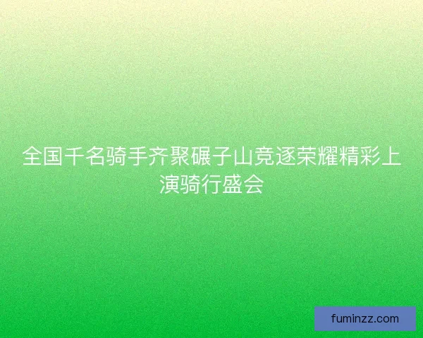 全国千名骑手齐聚碾子山竞逐荣耀精彩上演骑行盛会