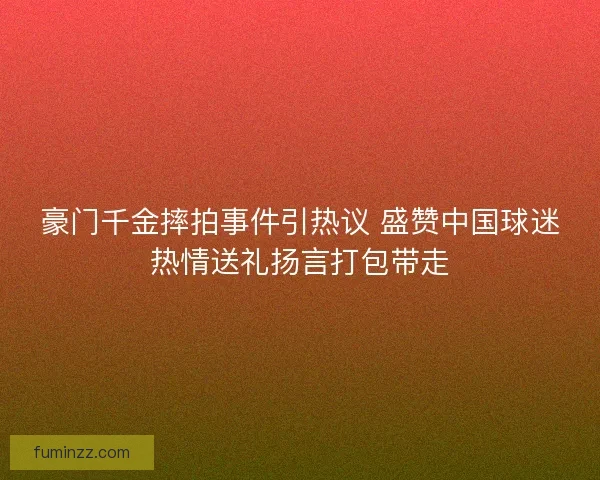 豪门千金摔拍事件引热议 盛赞中国球迷热情送礼扬言打包带走