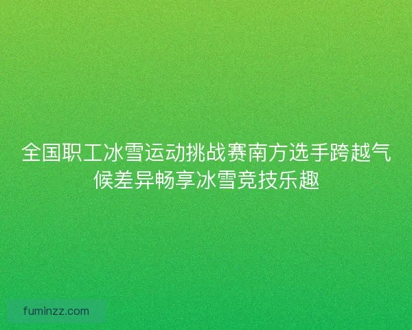 全国职工冰雪运动挑战赛南方选手跨越气候差异畅享冰雪竞技乐趣