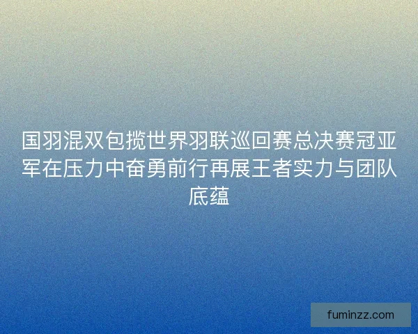 国羽混双包揽世界羽联巡回赛总决赛冠亚军在压力中奋勇前行再展王者实力与团队底蕴