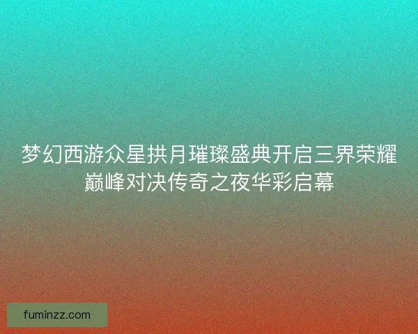 梦幻西游众星拱月璀璨盛典开启三界荣耀巅峰对决传奇之夜华彩启幕